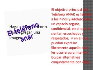 El objetivo principal del
                        Teléfono ANAR es facilitar
                        a los niños y adolescentes


       é fo no
Haga clic en el icono
                        un espacio seguro,


E ltel
para agregar una
                        confidencial, en el que se
                        sientan escuchados y 
     an
imagen    ar            respetados,  y en el que
                        puedan expresar
                        libremente aquello que
                        les ocurre para intentar
                        buscar alternativas
                        conjuntamente con ellos.
 