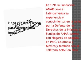 En 1991 la Fundación
                      ANAR llevó a
                      Latinoamérica su
                      experiencia y
Haga clic enENicono
          R el CA
                      conocimientos en la lucha

paraA
      NA unaI
     agregar ÉR
                      por la Defensa de los
          AM
imagen O
                      Derechos de la Infancia. La
  A
 LA TIN               Fundación ANAR cuenta
                      con Hogares de Acogida
                      en Perú, Colombia y
                      México y también con el
                      Teléfono ANAR en Perú
 
