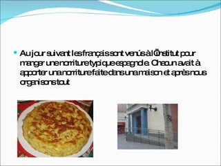 Au jour suivant les français sont venús à l’institut pour manger une norriture typique espagnole. Chacun avait à apporter una norriture faite dans una maison et après nous organisons tout 