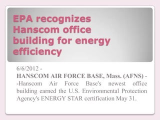 EPA recognizes
Hanscom office
building for energy
efficiency
6/6/2012 -
HANSCOM AIR FORCE BASE, Mass. (AFNS) -
-Hanscom Air Force Base's newest office
building earned the U.S. Environmental Protection
Agency's ENERGY STAR certification May 31.
 