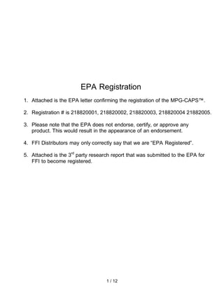 EPA Registration
1. Attached is the EPA letter confirming the registration of the MPG-CAPS™.

2. Registration # is 218820001, 218820002, 218820003, 218820004 21882005.

3. Please note that the EPA does not endorse, certify, or approve any
   product. This would result in the appearance of an endorsement.

4. FFI Distributors may only correctly say that we are “EPA Registered”.

5. Attached is the 3rd party research report that was submitted to the EPA for
   FFI to become registered.

 . NOTE: FFI Distributors have been specifically asked by the EPA not to
   contact the EPA for confirmation or discussion of any matters relating to
   te EPA Registration.




                                   1 / 12
 