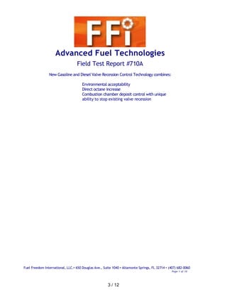 Advanced Fuel Technologies
                                  Field Test Report #710A
                New Gasoline and Diesel Valve Recession Control Technology combines:

                                      Environmental acceptability
                                      Direct octane increase
                                      Combustion chamber deposit control with unique
                                      ability to stop existing valve recession




Fuel Freedom International, LLC.• 650 Douglas Ave., Suite 1040 • Altamonte Springs, FL 32714 • (407) 682-0060
                                                                                                 Page 1 of 10




                                                       3 / 12
 