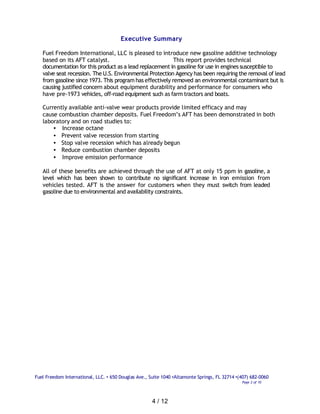 Executive Summary

   Fuel Freedom International, LLC is pleased to introduce new gasoline additive technology
   based on its AFT catalyst.                              This report provides technical
   documentation for this product as a lead replacement in gasoline for use in engines susceptible to
   valve seat recession. The U.S. Environmental Protection Agency has been requiring the removal of lead
   from gasoline since 1973. This program has effectively removed an environmental contaminant but is
   causing justified concern about equipment durability and performance for consumers who
   have pre-1973 vehicles, off-road equipment such as farm tractors and boats.

   Currently available anti-valve wear products provide limited efficacy and may
   cause combustion chamber deposits. Fuel Freedom’s AFT has been demonstrated in both
   laboratory and on road studies to:
       • Increase octane
       • Prevent valve recession from starting
       • Stop valve recession which has already begun
       • Reduce combustion chamber deposits
       • Improve emission performance

   All of these benefits are achieved through the use of AFT at only 15 ppm in gasoline, a
   level which has been shown to contribute no significant increase in iron emission from
   vehicles tested. AFT is the answer for customers when they must switch from leaded
   gasoline due to environmental and availability constraints.




Fuel Freedom International, LLC. • 650 Douglas Ave., Suite 1040 •Altamonte Springs, FL 32714 •(407) 682-0060
                                                                                               Page 2 of 10




                                                      4 / 12
 