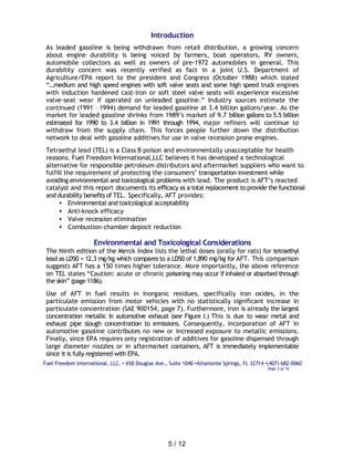 Introduction
 As leaded gasoline is being withdrawn from retail distribution, a growing concern
 about engine durability is being voiced by farmers, boat operators, RV owners,
 automobile collectors as well as owners of pre-1972 automobiles in general. This
 durability concern was recently verified as fact in a joint U.S. Department of
 Agriculture/EPA report to the president and Congress (October 1988) which stated
 “…medium and high speed engines with soft valve seats and some high speed truck engines
 with induction hardened cast-iron or soft steel valve seats will experience excessive
 valve-seat wear if operated on unleaded gasoline.” Industry sources estimate the
 continued (1991 – 1994) demand for leaded gasoline at 3.4 billion gallons/year. As the
 market for leaded gasoline shrinks from 1989’s market of 9.7 billion gallons to 5.5 billion
 estimated for 1990 to 3.4 billion in 1991 through 1994, major refiners will continue to
 withdraw from the supply chain. This forces people further down the distribution
 network to deal with gasoline additives for use in valve recession prone engines.
 Tetraethyl lead (TEL) is a Class B poison and environmentally unacceptable for health
 reasons. Fuel Freedom International,LLC believes it has developed a technological
 alternative for responsible petroleum distributors and aftermarket suppliers who want to
 fulfill the requirement of protecting the consumers’ transportation investment while
 avoiding environmental and toxicological problems with lead. The product is AFT’s reacted
 catalyst and this report documents its efficacy as a total replacement to provide the functional
 and durability benefits of TEL. Specifically, AFT provides:
      • Environmental and toxicological acceptability
      • Anti-knock efficacy
      • Valve recession elimination
      • Combustion chamber deposit reduction

                     Environmental and Toxicological Considerations
 The Ninth edition of the Merck Index lists the lethal doses (orally for rats) for tetraethyl
 lead as LD50 = 12.3 mg/kg which compares to a LD50 of 1,890 mg/kg for AFT. This comparison
 suggests AFT has a 150 times higher tolerance. More importantly, the above reference
 on TEL states “Caution: acute or chronic poisoning may occur if inhaled or absorbed through
 the skin” (page 1186).
 Use of AFT in fuel results in inorganic residues, specifically iron oxides, in the
 particulate emission from motor vehicles with no statistically significant increase in
 particulate concentration (SAE 900154, page 7). Furthermore, iron is already the largest
 concentration metallic in automotive exhaust (see Figure I.) This is due to wear metal and
 exhaust pipe slough concentration to emissions. Consequently, incorporation of AFT in
 automotive gasoline contributes no new or increased exposure to metallic emissions.
 Finally, since EPA requires only registration of additives for gasoline dispensed through
 large diameter nozzles or in aftermarket containers, AFT is immediately implementable
 since it is fully registered with EPA.
Fuel Freedom International, LLC. • 650 Douglas Ave., Suite 1040 •Altamonte Springs, FL 32714 •(407) 682-0060
                                                                                             Page 3 of 10




                                                    5 / 12
 