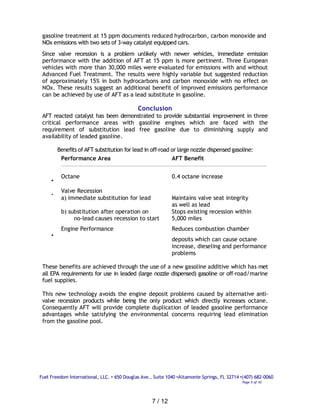 gasoline treatment at 15 ppm documents reduced hydrocarbon, carbon monoxide and
 NOx emissions with two sets of 3-way catalyst equipped cars.
 Since valve recession is a problem unlikely with newer vehicles, immediate emission
 performance with the addition of AFT at 15 ppm is more pertinent. Three European
 vehicles with more than 30,000 miles were evaluated for emissions with and without
 Advanced Fuel Treatment. The results were highly variable but suggested reduction
 of approximately 15% in both hydrocarbons and carbon monoxide with no effect on
 NOx. These results suggest an additional benefit of improved emissions performance
 can be achieved by use of AFT as a lead substitute in gasoline.

                                             Conclusion
 AFT reacted catalyst has been demonstrated to provide substantial improvement in three
 critical performance areas with gasoline engines which are faced with the
 requirement of substitution lead free gasoline due to diminishing supply and
 availability of leaded gasoline.

         Benefits of AFT substitution for lead in off-road or large nozzle dispensed gasoline:
          Performance Area                                 AFT Benefit


          Octane                                             0.4 octane increase
     •
          Valve Recession
     •
          a) immediate substitution for lead                 Maintains valve seat integrity
                                                             as well as lead
          b) substitution after operation on                 Stops existing recession within
               no-lead causes recession to start             5,000 miles
          Engine Performance                                 Reduces combustion chamber
     •
                                                             deposits which can cause octane
                                                             increase, dieseling and performance
                                                             problems

 These benefits are achieved through the use of a new gasoline additive which has met
 all EPA requirements for use in leaded (large nozzle dispensed) gasoline or off-road/marine
 fuel supplies.

 This new technology avoids the engine deposit problems caused by alternative anti-
 valve recession products while being the only product which directly increases octane.
 Consequently AFT will provide complete duplication of leaded gasoline performance
 advantages while satisfying the environmental concerns requiring lead elimination
 from the gasoline pool.




Fuel Freedom International, LLC. • 650 Douglas Ave., Suite 1040 •Altamonte Springs, FL 32714 •(407) 682-0060
                                                                                             Page 5 of 10




                                                    7 / 12
 