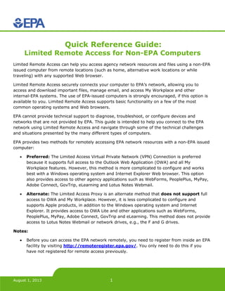 August 1, 2013 1
Quick Reference Guide:
Limited Remote Access for Non-EPA Computers
Limited Remote Access can help you access agency network resources and files using a non-EPA
issued computer from remote locations (such as home, alternative work locations or while
traveling) with any supported Web browser.
Limited Remote Access securely connects your computer to EPA’s network, allowing you to
access and download important files, manage email, and access My Workplace and other
internal-EPA systems. The use of EPA-issued computers is strongly encouraged, if this option is
available to you. Limited Remote Access supports basic functionality on a few of the most
common operating systems and Web browsers.
EPA cannot provide technical support to diagnose, troubleshoot, or configure devices and
networks that are not provided by EPA. This guide is intended to help you connect to the EPA
network using Limited Remote Access and navigate through some of the technical challenges
and situations presented by the many different types of computers.
EPA provides two methods for remotely accessing EPA network resources with a non-EPA issued
computer:
• Preferred: The Limited Access Virtual Private Network (VPN) Connection is preferred
because it supports full access to the Outlook Web Application (OWA) and all My
Workplace features. However, this method is more complicated to configure and works
best with a Windows operating system and Internet Explorer Web browser. This option
also provides access to other agency applications such as WebForms, PeoplePlus, MyPay,
Adobe Connect, GovTrip, eLearning and Lotus Notes Webmail.
• Alternate: The Limited Access Proxy is an alternate method that does not support full
access to OWA and My Workplace. However, it is less complicated to configure and
supports Apple products, in addition to the Windows operating system and Internet
Explorer. It provides access to OWA Lite and other applications such as WebForms,
PeoplePlus, MyPay, Adobe Connect, GovTrip and eLearning. This method does not provide
access to Lotus Notes Webmail or network drives, e.g., the F and G drives.
Notes:
• Before you can access the EPA network remotely, you need to register from inside an EPA
facility by visiting http://remoteregister.epa.gov/. You only need to do this if you
have not registered for remote access previously.
 