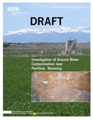 DRAFT         EPA 600/R-00/000 | December 2011 | www.epa.gov/ord




                           DRAFT


                              Investigation of Ground Water
                              Contamination near
                              Pavillion, Wyoming




Office of Research and Development
National Risk Management Research Laboratory, Ada, Oklahoma 74820
 