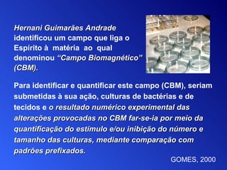 Para identificar e quantificar este campo (CBM), seriam submetidas à sua ação, culturas de bactérias e de tecidos e   o resultado numérico experimental das alterações provocadas no CBM far-se-ia por meio da   quantificação do estímulo e/ou inibição do número e tamanho das culturas, mediante comparação com padrões prefixados. Hernani Guimarães Andrade   identificou um campo que liga o Espírito  à   matéria  ao  qual denominou   “Campo Biomagnético” (CB M ) . GOMES, 2000 