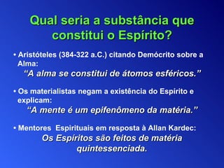 Qual seria  a substância que constitui o  Espírito? •  Aristóteles (384-322  a.C. )  citando  Demócrito sobre a Alma : “ A alma se constitui de átomos esféricos . ” •  O s materialistas  negam a existência do Espírito e explicam : “ A mente é um epifenômeno da matéria .” •  Mentores  Espirituais  em resposta à Allan Kardec :   Os Espíritos são feitos de matéria quintessenciada. 