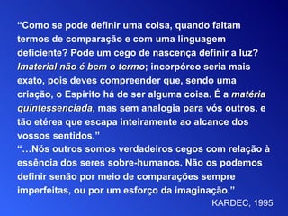 “… Nós outros somos verdadeiros cegos com relação à   essência   dos seres sobre-humanos. Não os podemos definir senão por  m eio de comparações sempre imperfeitas, ou por um esforço   da imaginação.” KARDEC, 1995 “ Como se pode definir uma coisa, quando faltam   termos de comparação e com uma linguagem   deficiente? Pode um cego de nascença definir a luz? Imaterial   não é bem o termo ; incorpóreo seria mais  exato, pois deves compreender que, sendo uma   criação, o Espírito há de ser alguma coisa. É a  matéria   quintessenciada , mas sem analogia para vós outros, e   tão etérea que escapa inteiramente ao alcance dos   vossos sentidos .” 