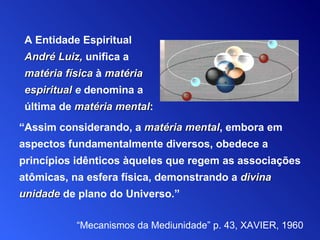 “ Assim considerando, a  matéria mental , embora em aspectos fundamentalmente   diversos, obedece a princípios idênticos àqueles que regem   as   associações atômicas, na esfera física, demonstrando a  divina unidade  de plano do Universo.” “ Mecanismos da Mediunidade”  p . 43,  XAVIER, 1960 A Entidade Espiritual   André Luiz,   unifica a  matéria física  à  matéria espiritual  e  denomina a última de  matéria mental : 