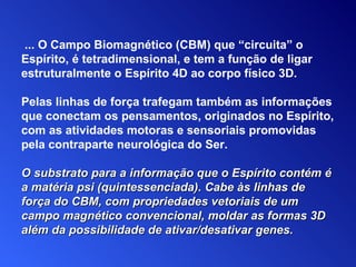 O substrato para a informação que o Espírito contém é a matéria psi (quintessenciada).   Cabe às linhas de força do CBM, com propriedades vetoriais de um campo magnético convencional, moldar as formas 3D além da possibilidade de ativar/desativar genes. ... O Campo Biomagnético (CBM) que “circuita” o Espírito, é tetradimensional,  e  tem a função de ligar estruturalmente o Espírito 4D ao corpo físico 3D. Pelas linhas de força trafegam também as informações que conectam os pensamentos, originados  n o Espírito, com as atividades motoras e sensoriais promovidas pela contraparte neurológica do Ser. 