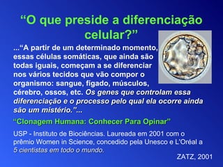 ...“A partir de um determinado momento, essas células somáticas, que ainda são  todas iguais, começam a se diferenciar  nos vários tecidos que vão compor o  organismo: sangue, fígado, músculos,  cérebro, ossos, etc.   Os genes que controlam essa diferenciação e o processo pelo qual ela ocorre ainda são um mistério.”... USP  -  Instituto de Biociências. Laureada em 2001 com o prêmio Women in Science, concedido pela Unesco e L'Oréal a   5 cientistas em todo o mundo. “ O que preside a diferenciação celular? ” “ Clonagem Humana: Conhecer Para Opinar” ZATZ ,  2001 