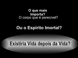 Existiria Vida depois da Vida? O que mais Importa? Ou o Espírito  Imortal ? O corpo que é perecível? 