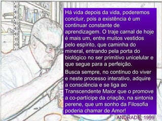 Há vida depois da vida, poderemos   concluir,   pois a existência é um   continuar   constante de aprendizagem. O traje carnal de   hoje é mais um, entre muitos   vestidos pelo espírito, que caminha do mineral, entrando pela porta do biológico no ser primitivo unicelular e que segue para a perfeição.  Busca   sempre, no contínuo do   viver e neste processo interativo,   adquire a consciência e se liga ao   Transcendente Maior que o promove a co - partícipe da  c riação ,  na sintonia perene, que um sonho   da Filosofia poderia chamar de   Amor! ANDRADE, 1999 