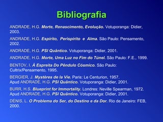 ANDRADE, H.G.   Morte, Renascimento, Evolução .  Votuporanga:  Didier, 2003. ANDRADE, H.G.   Espírito,  Perispírito  e  Alma .  São Paulo: Pensamento , 2002.   ANDRADE, H.G.   PSI Quântico.  Votuporanga: Didier, 2001. ANDRADE, H.G.   Morte, Uma Luz no Fim do Túnel .  São Paulo: F.E.,  1999 . BENTOV,  I .  À  Espreita Do Pêndulo Cósmico .   São Paulo:  Cultrix/ Pensamento , 1995. BERGIER, J.  Mystères de la Vie.  Paris: Le Centurion, 1957.  Apud  ANDRADE, H.G.  PSI Quântico.   Votuporanga: Didier, 2001. B URR , H.S .   Blueprint for Immortality .  Londres :  Neville Spearman,  1972. Apud  ANDRADE, H.G.  PSI Quântico.   Votuporanga: Didier, 2001. DÉNIS,  L .   O Problema do Ser, do Destino e da Dor .   Rio de Janeiro:  FEB , 2000. Bibliografia 