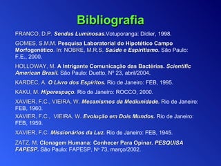 F RANCO, D.P.  S endas  L uminosas . Votuporanga: Didier, 1998. GOMES, S.M.M.  Pesquisa Laboratorial do Hipotético Campo Morfogenético . In: NOBRE, M.R.S.  Saúde e Espiritismo .   São Paulo:  F.E.,   2000 . HOLLOWAY, M.   A Intrigante Comunicação das Bactérias.  Scientific American  Brasil.   São Paulo:  Duetto,  Nº 23 ,   a bril / 2004 . KARDEC, A .   O Livro dos Espíritos .  Rio de Janeiro:  FEB , 1995. KAKU, M .   Hiperespaço .   Rio de Janeiro :   ROCCO , 2000. XAVIER, F.C. ,  VIEIRA, W.   Mecanismos da Mediunidade .   Rio de Janeiro:  FEB ,  1960 . XAVIER, F.C.,  VIEIRA, W.   Evolução em Dois Mundos.   Rio de Janeiro:   FEB, 1959. XAVIER, F.C.   Missionários da Luz .   Rio de Janeiro:   FEB ,  1945 . Z ATZ, M.   Clonagem Humana: Conhecer Para Opinar.  PESQUISA FAPESP .   São Paulo: FAPESP,  N o  73 , março /2002.  Bibliografia 