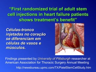 Células-tronco injetadas no   coração se   diferenciam em células de vasos e músculos. Findings presented by   University of Pittsburgh  researcher at American Association for Thoracic Surgery Annual Meeting “ First randomized trial of adult stem cell injections in heart failure patients shows treatment’s benefit” http://newsbureau.upmc.com/TX/PatelStemCellStudy.htm 