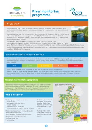 IRELAND’S
environment
European Union Water Framework Directive
National river monitoring programme
What is monitored?
Rivers are assessed under the European Union Water Framework Directive (WFD). Having a single European framework to
assess water quality allows us to compare our results across Europe. Rivers are classified into five quality classes (status)
under the WFD:
‘High’ is when the water is not polluted at all, and ‘bad’ is when the water is most polluted.
The WFD allows us to see what actions are needed to achieve ‘good’ status or to protect ‘good’ status where it already
exists. We can restore rivers to ‘good’ status by using targeted actions and measures to reduce the impact of human
activities.
The biological monitoring assesses:
• invertebrates
(animals without a backbone),
• aquatic plants,
• diatoms (type of algae), and
• fish (monitored by Inland Fisheries Ireland).
The chemical parameters measured include:
• dissolved oxygen, and
• nutrients like nitrogen and phosphorus.
The physical parameters include:
• temperature, and
• pH (acidity).
River monitoring
programme
Did you know?
Ireland has more than 73,000 km of river channels. If placed end-to-end, they could encircle the
Earth almost twice. Three-quarters of these channels are very small streams that typically flow into
larger rivers.
The longest and largest river in Ireland is the Shannon. It runs for more than 360 km from its source
to the sea and discharges on average more than 200,000 litres of water per second into the
Shannon estuary at Limerick, where it enters the sea. That is the same volume as 5 Olympic-sized
swimming pools every minute!
Half of all the endangered freshwater pearl mussels in Europe live in Irish rivers.
Riverbanks provide wildlife corridors through the countryside and give food and shelter for a wide
range of animals and plants. They also serve as an important habitat for many wildflowers that support butterflies and bees.
Biological monitoring has been carried out in Irish rivers since 1971. The current national river monitoring programme covers
more than 13,000 km of river channel.
The national monitoring programme is run by the EPA and focuses on the
main river channels rather than the smaller streams. The programme
includes more than 2,800 sites sampled for biology, with almost half of
these also being sampled for physical and chemical parameters.
The biology is monitored
once every three years,
while the physical and
chemical parameters are
measured several times
a year.
The map on the right
shows the status of the
main rivers around the
country.
1. High 2. Good 3. Moderate 4. Poor 5. Bad
1
High
Good
Moderate
Poor
Bad
River Waterbody WFD Status
2013-2018
Unassigned
WFD Catchment
 