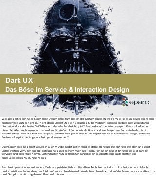 Dark UX
Das Böse im Service & Interaction Design
Was	
  passiert,	
  wenn	
  User	
  Experience	
  Design	
  nicht	
  zum	
  Besten	
  der	
  Nutzer	
  eingesetzt	
  wird?	
  Wie	
  ist	
  es	
  zu	
  bewerten,	
  wenn	
  
ein	
  Interface	
  Nutzer	
  nicht	
  nur	
  nicht	
  darin	
  unterstützt,	
  ein	
  Bedürfnis	
  zu	
  befriedigen,	
  sondern	
  sie	
  beispielsweise	
  daran	
  
hindert	
  und	
  wir	
  das	
  feste	
  Gefühl	
  haben,	
  dass	
  das	
  beabsichBgt	
  ist?	
  Fast	
  jeder	
  würde	
  intuiBv	
  sagen:	
  Das	
  ist	
  dunkle	
  und	
  
böse	
  UX!	
  Aber	
  auch	
  wenn	
  wir	
  das	
  wollen:	
  So	
  einfach	
  können	
  wir	
  als	
  Branche	
  diese	
  Fragen	
  am	
  Ende	
  vielleicht	
  nicht	
  
beantworten...	
  und	
  die	
  zentrale	
  Frage	
  lautet:	
  Wie	
  bringen	
  wir	
  für	
  Nutzer	
  opBmales	
  User	
  Experience	
  Design	
  und	
  harte	
  
Business-­‐Requirements	
  gewinnbringend	
  zusammen?	
  	
  	
  
User	
  Experience	
  Design	
  ist	
  aktuell	
  in	
  aller	
  Munde.	
  Nicht	
  selten	
  wird	
  es	
  dabei	
  als	
  neuer	
  Heilsbringer	
  gesehen	
  und	
  ganz	
  
unbestreitbar	
  verfügen	
  wir	
  als	
  Professionals	
  über	
  extrem	
  mächBge	
  Tools.	
  RichBg	
  eingesetzt	
  bringen	
  sie	
  einzigarBge	
  
Services	
  und	
  Interfaces	
  hervor,	
  unterstützen	
  Nutzer	
  beim	
  Umgang	
  mit	
  einer	
  SchniVstelle	
  und	
  schaﬀen	
  ein	
  
eindrucksstarkes	
  Nutzungserlebnis.	
  
Falsch	
  eingesetzt	
  oder	
  auf	
  andere	
  Ziele	
  ausgerichtet	
  führen	
  dieselben	
  Techniken	
  auf	
  die	
  dunkle	
  Seite	
  unserer	
  Macht...	
  
und	
  so	
  wirY	
  das	
  Folgende	
  einen	
  Blick	
  auf	
  gute,	
  schlechte	
  und	
  dunkle	
  bzw.	
  böse	
  UX	
  und	
  auf	
  die	
  Frage,	
  wie	
  wir	
  als	
  Branche	
  
und	
  Disziplin	
  damit	
  umgehen	
  wollen	
  und	
  müssen.
 