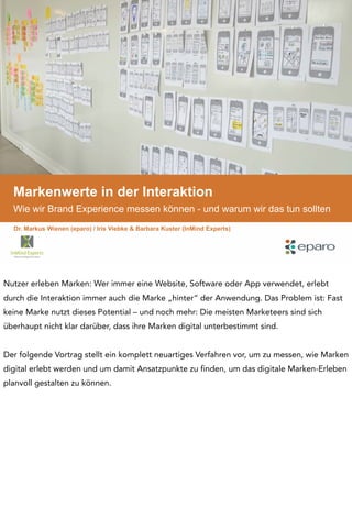 Markenwerte in der Interaktion
Wie wir Brand Experience messen können - und warum wir das tun sollten
Dr. Markus Wienen (eparo) / Iris Viebke & Barbara Kuster (InMind Experts)
Nutzer erleben Marken: Wer immer eine Website, Software oder App verwendet, erlebt
durch die Interaktion immer auch die Marke „hinter“ der Anwendung. Das Problem ist: Fast
keine Marke nutzt dieses Potential – und noch mehr: Die meisten Marketeers sind sich
überhaupt nicht klar darüber, dass ihre Marken digital unterbestimmt sind.
Der folgende Vortrag stellt ein komplett neuartiges Verfahren vor, um zu messen, wie Marken
digital erlebt werden und um damit Ansatzpunkte zu finden, um das digitale Marken-Erleben
planvoll gestalten zu können.
 