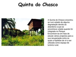 Quinta do Chasco A Quinta do Chasco encontra-se num estado de alguma degradação devido ao abandono a que se encontrava votada quando foi integrada no Parque. Encontram-se em fase de estudo vários projectos para a sua recuperação entre os quais a hipótese de vir a ser utilizada como espaço de turismo rural.  