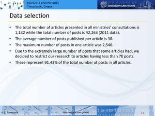EGOV2015 and ePart2015
Thessaloniki, Greece
© Ε. Tambouris http://egov.it.uom.gr/wiki
Data selection
• The total number of articles presented in all ministries’ consultations is
1,132 while the total number of posts is 42,263 (2011 data).
• The average number of posts published per article is 30.
• The maximum number of posts in one article was 2,546.
• Due to the extremely large number of posts that some articles had, we
decided to restrict our research to articles having less than 70 posts.
• These represent 91,43% of the total number of posts in all articles.
13
 