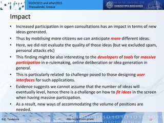 EGOV2015 and ePart2015
Thessaloniki, Greece
© Ε. Tambouris http://egov.it.uom.gr/wiki
Impact
• Increased participation in open consultations has an impact in terms of new
ideas generated.
• Thus by mobilising more citizens we can anticipate more different ideas.
• Here, we did not evaluate the quality of those ideas (but we excluded spam,
personal attacks etc)
• This finding might be also interesting to the developers of tools for massive
participation in e-rulemaking, online deliberation or idea generation in
general.
• This is particularly related to challenge posed to those designing user
interfaces for such applications.
• Evidence suggests we cannot assume that the number of ideas will
eventually level, hence there is a challenge on how to fit ideas in the screen
when having massive participation.
• As a result, new ways of accommodating the volume of positions are
needed.
17
 