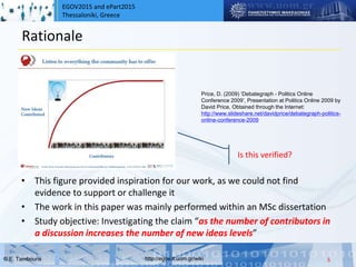 EGOV2015 and ePart2015
Thessaloniki, Greece
© Ε. Tambouris http://egov.it.uom.gr/wiki
Rationale
• This figure provided inspiration for our work, as we could not find
evidence to support or challenge it
• The work in this paper was mainly performed within an MSc dissertation
• Study objective: Investigating the claim “as the number of contributors in
a discussion increases the number of new ideas levels”
5
Price, D. (2009) ‘Debategraph - Politics Online
Conference 2009’, Presentation at Politics Online 2009 by
David Price, Obtained through the Internet:
http://www.slideshare.net/davidprice/debategraph-politics-
online-conference-2009
Is this verified?
 