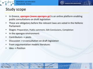 EGOV2015 and ePart2015
Thessaloniki, Greece
© Ε. Tambouris http://egov.it.uom.gr/wiki
Study scope
• In Greece, opengov (www.opengov.gr) is an online platform enabling
public consultations on draft legislation
• These are obligatory before the relevant laws are voted in the Hellenic
Parliament
• Stages: Preparation, Public comment, Edit Conclusions, Completion
• In the opengov environment:
• Contributors -> posts
• Discussion -> e-consultation on draft legislation
• From argumentation models literature:
• Idea -> Position
9
 