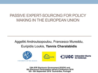 Aggeliki Androutsopoulou, Francesco Mureddu,
Euripidis Loukis, Yannis Charalabidis
PASSIVE EXPERT-SOURCING FOR POLICY
MAKING IN THE EUROPEAN UNION
15th IFIP Electronic Government (EGOV) and
8th Electronic Participation (ePart) Conference 2016
5th - 8th September 2016 Guimarães, Portugal
 