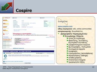 Cospire www. cospire.com είδος λογισμικού:  wiki,   online communities κατασκευαστής:   SnoutHold Inc. Διαχείριση περιεχομένου Knowledge Objects τίτλος & περίληψη ιδιοκτήτης, συντάκτες, εξωτερικοί συντάκτες μορφοποιημένο κείμενο φωτογραφίες, πολυμέσα συνημμένα αρχεία αναφορές επισημάνσεις  (annotations) αξιολογήσεις ( ratings) αναθεωρήσεις στατιστικά στοιχεία ημερομηνία λήξης 