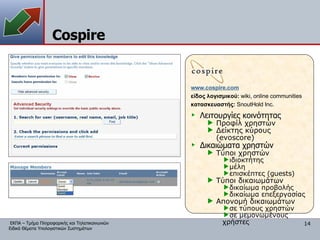 Cospire www. cospire.com είδος λογισμικού:  wiki,   online communities κατασκευαστής:   SnoutHold Inc. Λειτουργίες κοινότητας Προφίλ χρηστών Δείκτης κύρους ( evoscore) Δικαιώματα χρηστών Τύποι χρηστών ιδιοκτήτης μέλη επισκέπτες ( guests) Τύποι δικαιωμάτων δικαίωμα προβολής δικαίωμα επεξεργασίας Απονομή δικαιωμάτων σε τύπους χρηστών σε μεμονωμένους χρήστες 