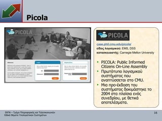 Picola caae.phil.cmu.edu/picola/ είδος λογισμικού:  EMS, DSS κατασκευαστής:   Carnegie Mellon University PICOLA: Public Informed Citizens On-Line Assembly Πρωτότυπο λογισμικού συστήματος που αναπτύσσεται στο  CMU. Μια προ-έκδοση του συστήματος δοκιμάστηκε το 2004 στα πλαίσια ενός συνεδρίου, με θετικά αποτελέσματα. 
