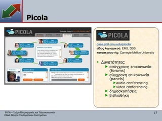 Picola caae.phil.cmu.edu/picola/ είδος λογισμικού:  EMS, DSS κατασκευαστής:   Carnegie Mellon University Δυνατότητες: ασύγχρονη επικοινωνία ( forums) σύγχρονη επικοινωνία ( panels) audio conferencing video conferencing δημοσκοπήσεις βιβλιοθήκη 
