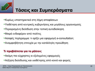 Τάσεις και Συμπεράσματα Κυρίως υποστηρικτικό στη λήψη αποφάσεων Υιοθέτηση από κεντρικές κυβερνήσεις και μεγάλους οργανισμούς Περιορισμένη διείσδυση στην τοπική αυτοδιοίκηση Μικρό ενδιαφέρον από πολίτες Ασαφές περίγραμμα: τι ορίζει μια εφαρμογή e-consultation; Αναμφισβήτητη επιτυχία με την κατάλληλη προώθηση Τι προβλέπεται για το μέλλον; Ακόμη πιο εύχρηστες κι εξελιγμένες εφαρμογές Αύξηση διείσδυσης και υιοθέτησης από κοινό και φορείς 