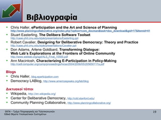 Βιβλιογραφία Chris Haller,  eParticipation and the Art and Science of Planning http:// www.planningcollaborative.org/index.php?option = com_docman&task = doc_download&gid =17&Itemid=41 Stuart Easterling,  The Delibera Software Toolset http://caae.phil.cmu.edu/style/presentations/Easterling.ppt Robert Cavalier,  Designing for Deliberative Democracy: Theory and Practice http://caae.phil.cmu.edu/style/presentations/Cavalier.ppt Don Adams, Arlene Goldbard,  Transforming Dialogue:  Web Lab’s Explorations at the Frontiers of Online Community http://www.weblab.org/sgd/ALS_Final_10500.pdf Ann Macintosh,  Characterizing E-Participation in Policy-Making http://csdl.computer.org/comp/proceedings/hicss/2004/2056/05/205650117a.pdf Blogs Chris Haller,  blog.eparticipation.com Democracy LABlog,   http://www.americaspeaks.org/lab/blog Δικτυακοί τόποι Wikipedia,  http://en.wikipedia.org/ Center for Deliberative Democracy,   http://cdd.stanford.edu/ Community Planning Collaborative,   http://www.planningcollaborative.org/ 