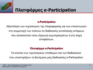 Πλατφόρμες  e-Participation e-Participation Αξιοποίηση των τεχνολογιών της πληροφορικής και των επικοινωνιών στη συμμετοχή των πολιτών σε διαδικασίες ανταλλαγής απόψεων που αποσκοπούν στην εξαγωγή συμπερασμάτων ή στη λήψη αποφάσεων. Πλατφόρμα  e-Participation Το σύνολο των τεχνολογικών υποδομών και των διαδικασιών  που υποστηρίζουν τη διενέργεια μιας διαδικασίας  e-Participation. 