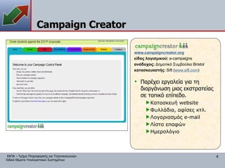Campaign Creator Παρέχει εργαλεία για τη διοργάνωση μιας εκστρατείας σε τοπικό επίπεδο. Κατασκευή  website Φυλλάδια, αφίσες κτλ. Λογαριασμός  e-mail Λίστα επαφών Ημερολόγιο www.campaigncreator.org είδος λογισμικού:  e-campaigns ανάδοχος:  Δημοτικό Συμβούλιο  Bristol κατασκευαστής:   Sift ( www.sift.com ) 