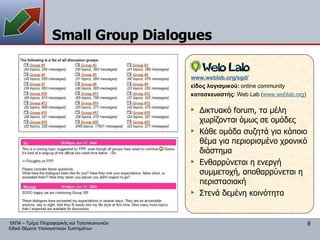 Small Group Dialogues Δικτυακό forum, τα μέλη χωρίζονται όμως σε ομάδες Κάθε ομάδα συζητά για κάποιο θέμα για περιορισμένο χρονικό διάστημα Ενθαρρύνεται η ενεργή συμμετοχή, αποθαρρύνεται η περιστασιακή Στενά δεμένη κοινότητα www.weblab.org/sgd/ είδος λογισμικού:  online community κατασκευαστής:  Web Lab ( www.weblab.org ) 