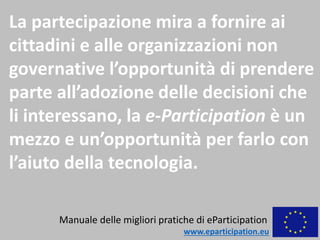 La partecipazione mira a fornire ai
cittadini e alle organizzazioni non
governative l’opportunità di prendere
parte all’adozione delle decisioni che
li interessano, la e-Participation è un
mezzo e un’opportunità per farlo con
l’aiuto della tecnologia.
Manuale delle migliori pratiche di eParticipation
www.eparticipation.eu
 