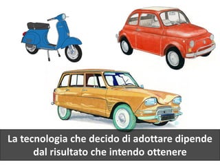 La tecnologia che decido di adottare dipende
dal risultato che intendo ottenere
 