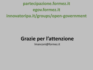 partecipazione.formez.it
egov.formez.it
innovatoripa.it/groups/open-government
Grazie per l’attenzione
lmanconi@formez.it
 