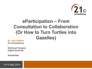 eParticipation – From
Consultation to Collaboration
(Or How to Turn Turtles into
Gazelles)
14-15 May 2014
Dr. Julia Glidden
21c Consultancy
Nationaal Congres
Digital Overheid
Amsterdam
 