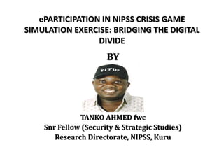 ePARTICIPATION IN NIPSS CRISIS GAME
SIMULATION EXERCISE: BRIDGING THE DIGITAL
DIVIDE
BY
TANKO AHMED fwc
Snr Fellow (Security & Strategic Studies)
Research Directorate, NIPSS, Kuru
 