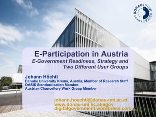 E-Participation in Austria E-Government Readiness, Strategy and Two Different User Groups Johann Höchtl Danube University Krems, Austria, Member of Research Staff OASIS Standardisation Member Austrian Chancellory Work Group Member [email_address] www.donau-uni.ac.at/egov digitalgovernment.wordpress.com 
