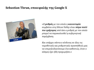 Sebastian Thrun, επικεφαλής της Google X

«Ο ρυθμός με τον οποίο η καινοτομία
συμβαίνει στη Silicon Valley είναι πάρα πολύ
πιο γρήγορος από όσο ο ρυθμός με τον οποίο
μπορεί να παρακολουθεί η κυβερνητική
παρέμβαση.
Και υπάρχει πάντα ο κίνδυνος σε όλες τις
νομοθετικές και ρυθμιστικές προσπάθειές μας
να υπερεξειδικεύσουμε ένα καθεστώς, όταν ο
κόσμος έχει ήδη προχωρήσει.»

 