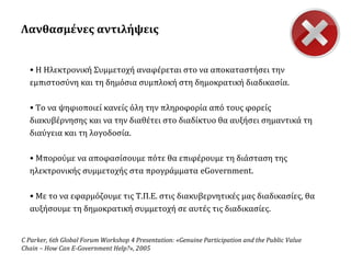 Λανθασμένες αντιλήψεις
• Η Ηλεκτρονική Συμμετοχή αναφέρεται στο να αποκαταστήσει την
εμπιστοσύνη και τη δημόσια συμπλοκή στη δημοκρατική διαδικασία.
• Το να ψηφιοποιεί κανείς όλη την πληροφορία από τους φορείς
διακυβέρνησης και να την διαθέτει στο διαδίκτυο θα αυξήσει σημαντικά τη
διαύγεια και τη λογοδοσία.
• Μπορούμε να αποφασίσουμε πότε θα επιφέρουμε τη διάσταση της
ηλεκτρονικής συμμετοχής στα προγράμματα eGovernment.
• Με το να εφαρμόζουμε τις Τ.Π.Ε. στις διακυβερνητικές μας διαδικασίες, θα
αυξήσουμε τη δημοκρατική συμμετοχή σε αυτές τις διαδικασίες.

C Parker, 6th Global Forum Workshop 4 Presentation: «Genuine Participation and the Public Value
Chain – How Can E-Government Help?», 2005

 