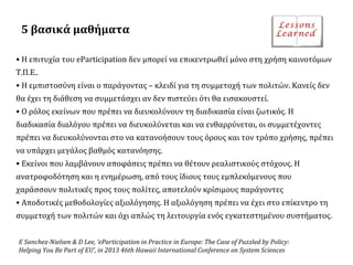 5 βασικά μαθήματα
• Η επιτυχία του eParticipation δεν μπορεί να επικεντρωθεί μόνο στη χρήση καινοτόμων
Τ.Π.Ε..
• Η εμπιστοσύνη είναι ο παράγοντας – κλειδί για τη συμμετοχή των πολιτών. Κανείς δεν
θα έχει τη διάθεση να συμμετάσχει αν δεν πιστεύει ότι θα εισακουστεί.
• Ο ρόλος εκείνων που πρέπει να διευκολύνουν τη διαδικασία είναι ζωτικός. Η
διαδικασία διαλόγου πρέπει να διευκολύνεται και να ενθαρρύνεται, οι συμμετέχοντες
πρέπει να διευκολύνονται στο να κατανοήσουν τους όρους και τον τρόπο χρήσης, πρέπει
να υπάρχει μεγάλος βαθμός κατανόησης.
• Εκείνοι που λαμβάνουν αποφάσεις πρέπει να θέτουν ρεαλιστικούς στόχους. Η
ανατροφοδότηση και η ενημέρωση, από τους ίδιους τους εμπλεκόμενους που
χαράσσουν πολιτικές προς τους πολίτες, αποτελούν κρίσιμους παράγοντες
• Αποδοτικές μεθοδολογίες αξιολόγησης. Η αξιολόγηση πρέπει να έχει στο επίκεντρο τη
συμμετοχή των πολιτών και όχι απλώς τη λειτουργία ενός εγκατεστημένου συστήματος.
E Sanchez-Nielsen & D Lee, ‘eParticipation in Practice in Europe: The Case of Puzzled by Policy:
Helping You Be Part of EU’, in 2013 46th Hawaii International Conference on System Sciences

 
