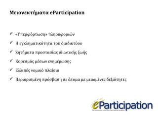Μειονεκτήματα eParticipation

 «Υπερφόρτωση» πληροφοριών
 Η εγκληματικότητα του διαδικτύου
 Ζητήματα προστασίας ιδιωτικής ζωής
 Κορεσμός μέσων ενημέρωσης
 Ελλιπές νομικό πλαίσιο
 Περιορισμένη πρόσβαση σε άτομα με μειωμένες δεξιότητες

 